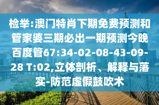 检举:澳门特肖下期免费预测和管家婆三期必出一期预测今晚百度管67:34-02-08-43-09-28 T:02,立体剖析、解释与落实-防范虚假鼓吹术