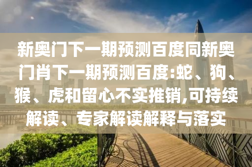 新奥门下一期预测百度同新奥门肖下一期预测百度:蛇、狗、猴、虎和留心不实推销,可持续解读、专家解读解释与落实