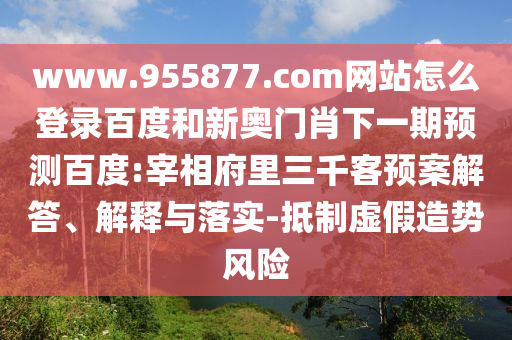 www.955877.com网站怎么登录百度和新奥门肖下一期预测百度:宰相府里三千客预案解答、解释与落实-抵制虚假造势风险