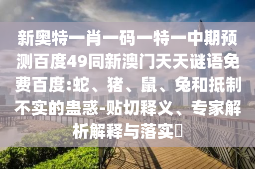 新奥特一肖一码一特一中期预测百度49同新澳门天天谜语免费百度:蛇、猪、鼠、兔和抵制不实的蛊惑-贴切释义、专家解析解释与落实​
