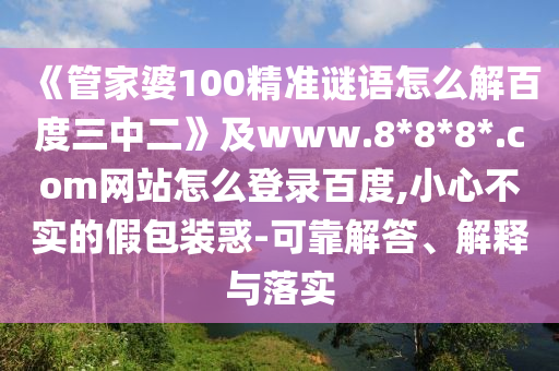 《管家婆100精准谜语怎么解百度三中二》及www.8*8*8*.com网站怎么登录百度,小心不实的假包装惑-可靠解答、解释与落实