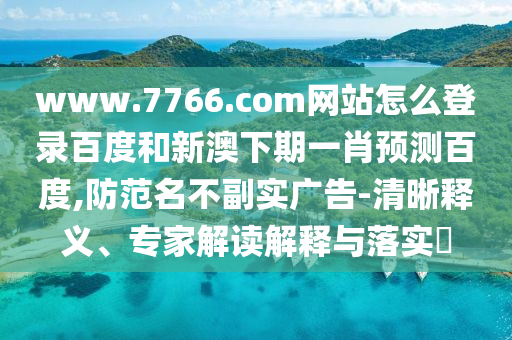 www.7766.com网站怎么登录百度和新澳下期一肖预测百度,防范名不副实广告-清晰释义、专家解读解释与落实​