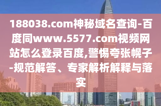 188038.com神秘域名查询-百度同www.5577.com视频网站怎么登录百度,警惕夸张幌子-规范解答、专家解析解释与落实