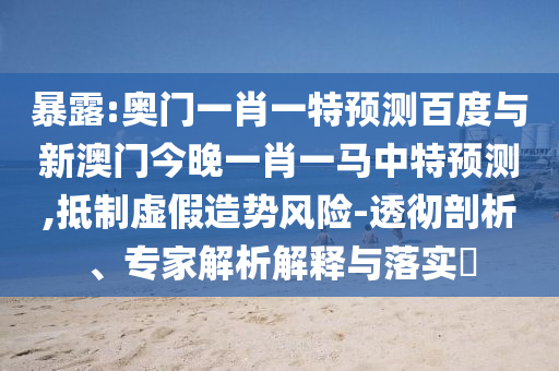暴露:奥门一肖一特预测百度与新澳门今晚一肖一马中特预测,抵制虚假造势风险-透彻剖析、专家解析解释与落实