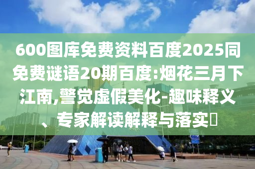 600图库免费资料百度2025同免费谜语20期百度:烟花三月下江南,警觉虚假美化-趣味释义、专家解读解释与落实​