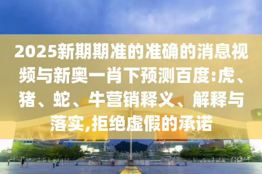 2025新期期准的准确的消息视频与新奥一肖下预测百度:虎、猪、蛇、牛营销释义、解释与落实,拒绝虚假的承诺