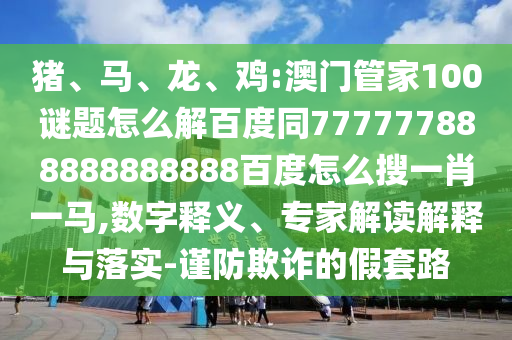 猪、马、龙、鸡:澳门管家100谜题怎么解百度同777777888888888888百度怎么搜一肖一马,数字释义、专家解读解释与落实-谨防欺诈的假套路