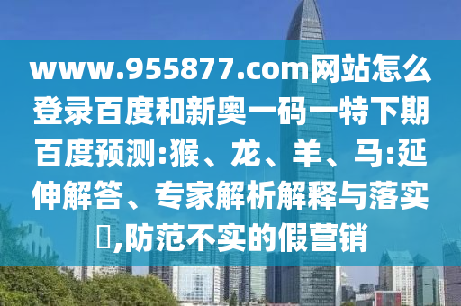 www.955877.com网站怎么登录百度和新奥一码一特下期百度预测:猴、龙、羊、马:延伸解答、专家解析解释与落实​,防范不实的假营销