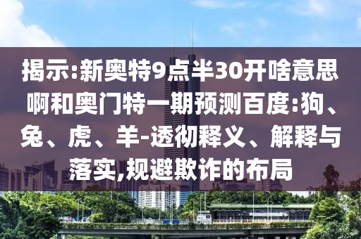揭示:新奥特9点半30开啥意思啊和奥门特一期预测百度:狗、兔、虎、羊-透彻释义、解释与落实,规避欺诈的布局