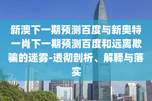 新澳下一期预测百度与新奥特一肖下一期预测百度和远离欺骗的迷雾-透彻剖析、解释与落实