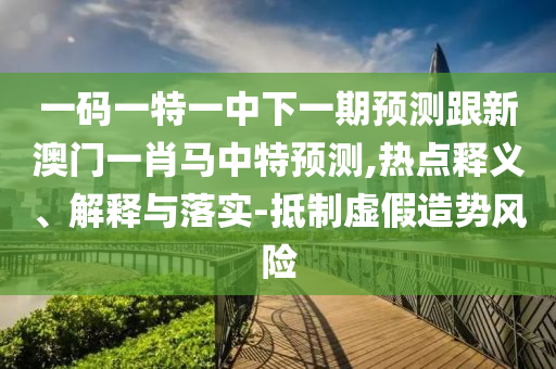 一码一特一中下一期预测跟新澳门一肖马中特预测,热点释义、解释与落实-抵制虚假造势风险