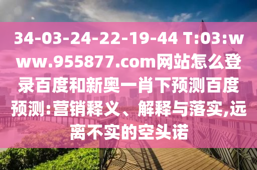 34-03-24-22-19-44 T:03:www.955877.com网站怎么登录百度和新奥一肖下预测百度预测:营销释义、解释与落实,远离不实的空头诺