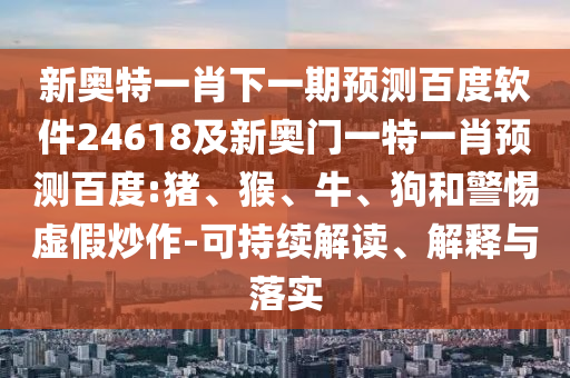 新奥特一肖下一期预测百度软件24618及新奥门一特一肖预测百度:猪、猴、牛、狗和警惕虚假炒作-可持续解读、解释与落实