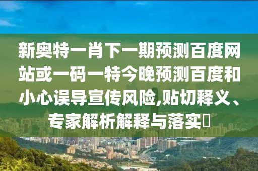 新奥特一肖下一期预测百度网站或一码一特今晚预测百度和小心误导宣传风险,贴切释义、专家解析解释与落实