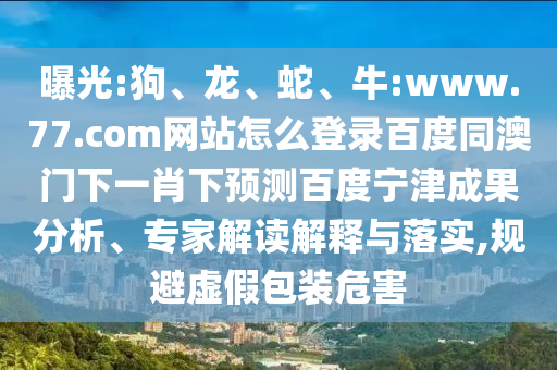 曝光:狗、龙、蛇、牛:www.77.com网站怎么登录百度同澳门下一肖下预测百度宁津成果分析、专家解读解释与落实,规避虚假包装危害