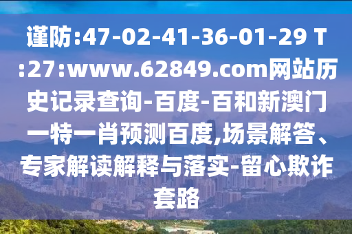 谨防:47-02-41-36-01-29 T:27:www.62849.com网站历史记录查询-百度-百和新澳门一特一肖预测百度,场景解答、专家解读解释与落实-留心欺诈套路