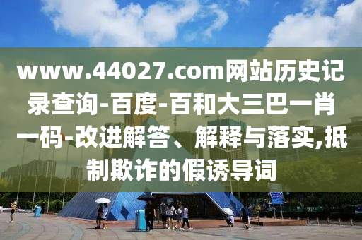 www.44027.com网站历史记录查询-百度-百和大三巴一肖一码-改进解答、解释与落实,抵制欺诈的假诱导词