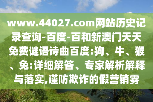 www.44027.com网站历史记录查询-百度-百和新澳门天天免费谜语诗曲百度:狗、牛、猴、兔:详细解答、专家解析解释与落实,谨防欺诈的假营销雾