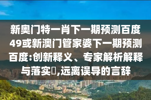 新奥门特一肖下一期预测百度49或新澳门管家婆下一期预测百度:创新释义、专家解析解释与落实​,远离误导的言辞