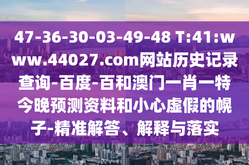 47-36-30-03-49-48 T:41:www.44027.com网站历史记录查询-百度-百和澳门一肖一特今晚预测资料和小心虚假的幌子-精准解答、解释与落实
