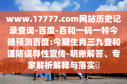 www.17777.com网站历史记录查询-百度-百和一码一特今晚预测百度:今期生肖三九查和谨防误导性宣传-明晰解答、专家解析解释与落实​