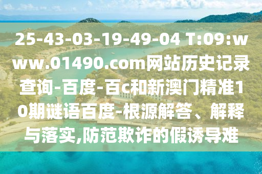 25-43-03-19-49-04 T:09:www.01490.com网站历史记录查询-百度-百c和新澳门精准10期谜语百度-根源解答、解释与落实,防范欺诈的假诱导难