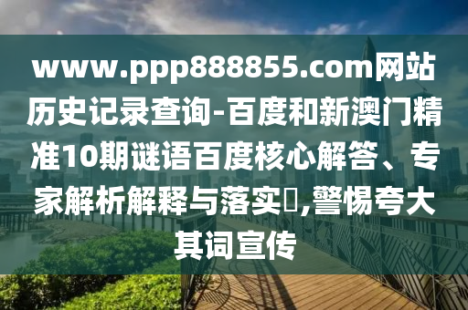www.ppp888855.com网站历史记录查询-百度和新澳门精准10期谜语百度核心解答、专家解析解释与落实​,警惕夸大其词宣传