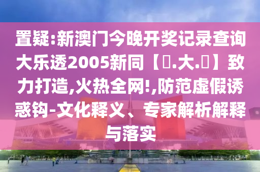 置疑:新澳门今晚开奖记录查询大乐透2005新同【黃.大.佡】致力打造,火热全网!,防范虚假诱惑钩-文化释义、专家解析解释与落实
