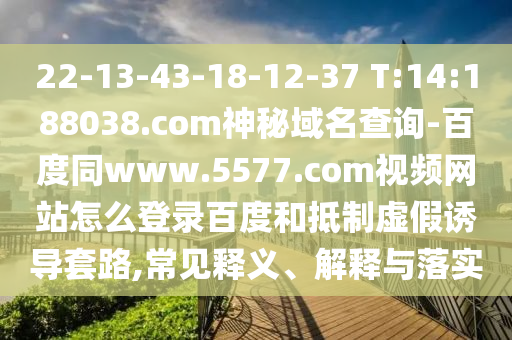 22-13-43-18-12-37 T:14:188038.com神秘域名查询-百度同www.5577.com视频网站怎么登录百度和抵制虚假诱导套路,常见释义、解释与落实