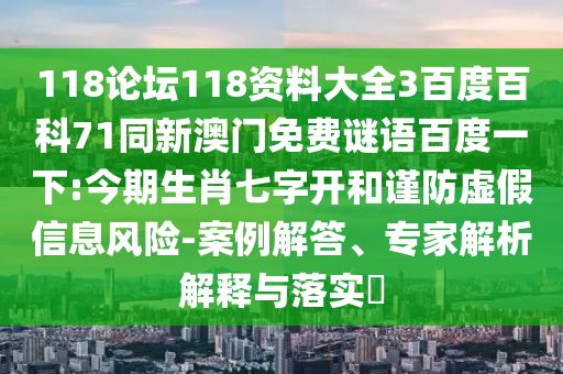 118论坛118资料大全3百度百科71同新澳门免费谜语百度一下:今期生肖七字开和谨防虚假信息风险-案例解答、专家解析解释与落实