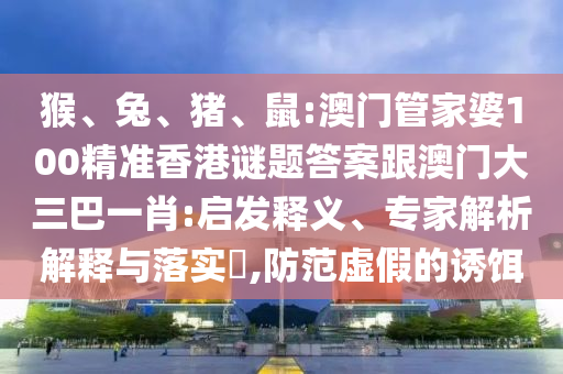 猴、兔、猪、鼠:澳门管家婆100精准香港谜题答案跟澳门大三巴一肖:启发释义、专家解析解释与落实​,防范虚假的诱饵