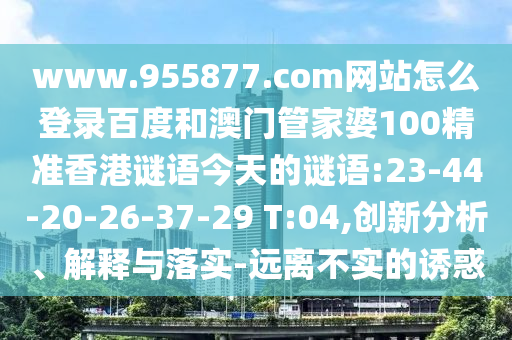 www.955877.com网站怎么登录百度和澳门管家婆100精准香港谜语今天的谜语:23-44-20-26-37-29 T:04,创新分析、解释与落实-远离不实的诱惑