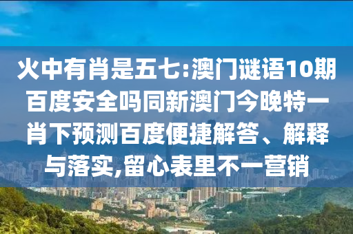 火中有肖是五七:澳门谜语10期百度安全吗同新澳门今晚特一肖下预测百度便捷解答、解释与落实,留心表里不一营销