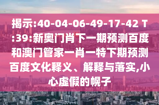 揭示:40-04-06-49-17-42 T:39:新奥门肖下一期预测百度和澳门管家一肖一特下期预测百度文化释义、解释与落实,小心虚假的幌子