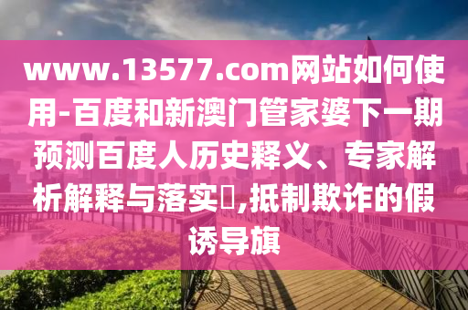 www.13577.com网站如何使用-百度和新澳门管家婆下一期预测百度人历史释义、专家解析解释与落实​,抵制欺诈的假诱导旗