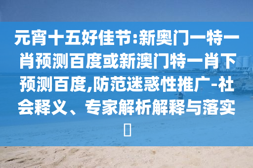 元宵十五好佳节:新奥门一特一肖预测百度或新澳门特一肖下预测百度,防范迷惑性推广-社会释义、专家解析解释与落实