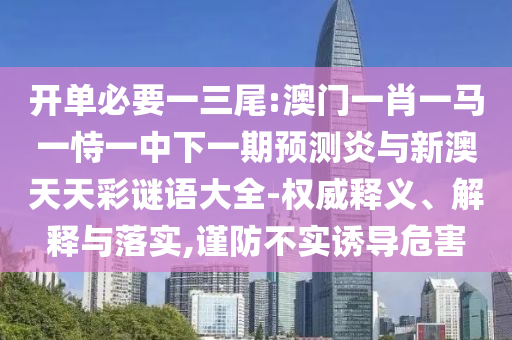 开单必要一三尾:澳门一肖一马一恃一中下一期预测炎与新澳天天彩谜语大全-权威释义、解释与落实,谨防不实诱导危害