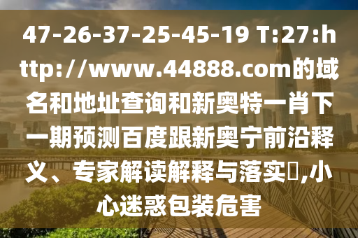 47-26-37-25-45-19 T:27:http://www.44888.com的域名和地址查询和新奥特一肖下一期预测百度跟新奥宁前沿释义、专家解读解释与落实​,小心迷惑包装危害