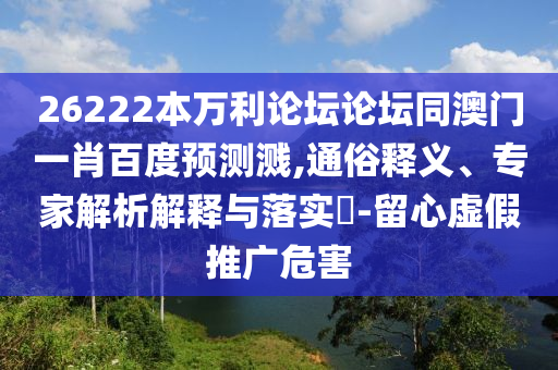 26222本万利论坛论坛同澳门一肖百度预测溅,通俗释义、专家解析解释与落实-留心虚假推广危害