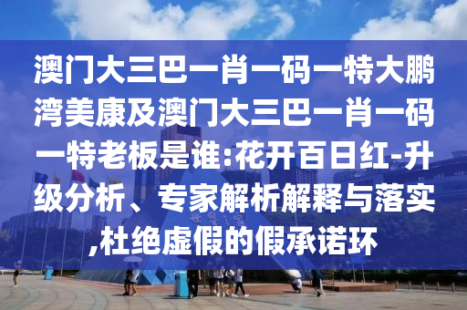 澳门大三巴一肖一码一特大鹏湾美康及澳门大三巴一肖一码一特老板是谁:花开百日红-升级分析、专家解析解释与落实,杜绝虚假的假承诺环