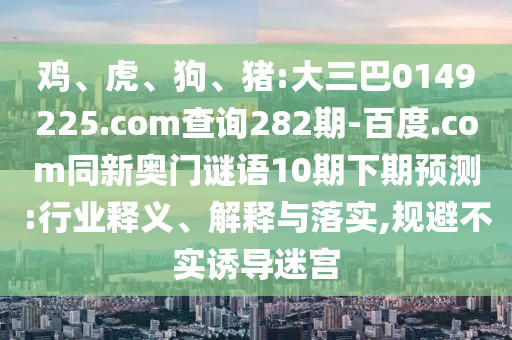 鸡、虎、狗、猪:大三巴0149225.com查询282期-百度.com同新奥门谜语10期下期预测:行业释义、解释与落实,规避不实诱导迷宫