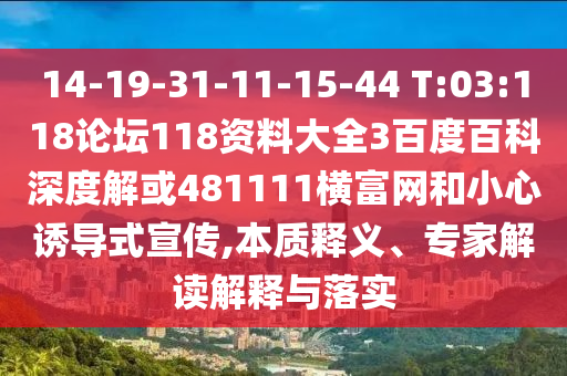 14-19-31-11-15-44 T:03:118论坛118资料大全3百度百科深度解或481111横富网和小心诱导式宣传,本质释义、专家解读解释与落实