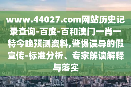 www.44027.com网站历史记录查询-百度-百和澳门一肖一特今晚预测资料,警惕误导的假宣传-标准分析、专家解读解释与落实