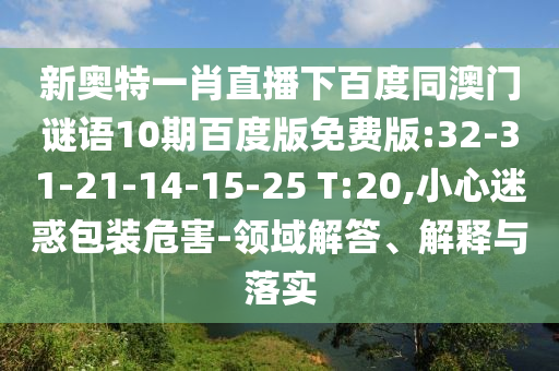 新奥特一肖直播下百度同澳门谜语10期百度版免费版:32-31-21-14-15-25 T:20,小心迷惑包装危害-领域解答、解释与落实
