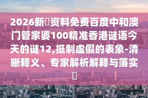 2026新奧资料免费百度中和澳门管家婆100精准香港谜语今天的谜12,抵制虚假的表象-清晰释义、专家解析解释与落实​