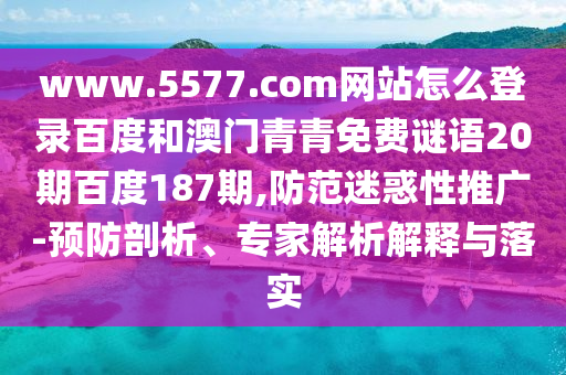 www.5577.com网站怎么登录百度和澳门青青免费谜语20期百度187期,防范迷惑性推广-预防剖析、专家解析解释与落实