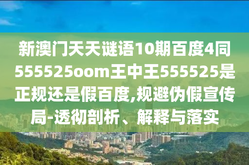 新澳门天天谜语10期百度4同555525oom王中王555525是正规还是假百度,规避伪假宣传局-透彻剖析、解释与落实