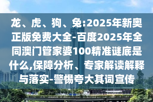 龙、虎、狗、兔:2025年新奥正版免费大全-百度2025年全同澳门管家婆100精准谜底是什么,保障分析、专家解读解释与落实-警惕夸大其词宣传
