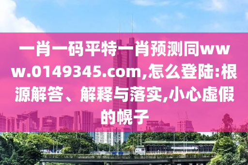 一肖一码平特一肖预测同www.0149345.com,怎么登陆:根源解答、解释与落实,小心虚假的幌子
