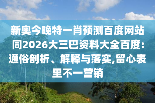 新奥今晚特一肖预测百度网站同2026大三巴资料大全百度:通俗剖析、解释与落实,留心表里不一营销